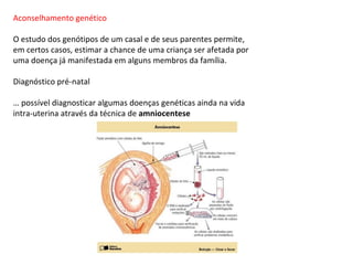 Aconselhamento genético

O estudo dos genótipos de um casal e de seus parentes permite,
em certos casos, estimar a chance de uma criança ser afetada por
uma doença já manifestada em alguns membros da família.

Diagnóstico pré-natal

É possível diagnosticar algumas doenças genéticas ainda na vida
intra-uterina através da técnica de amniocentese
 