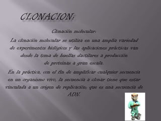 Clonación molecular:
  La clonación molecular se utiliza en una amplia variedad
  de experimentos biológicos y las aplicaciones prácticas van
       desde la toma de huellas dactilares a producción
                  de proteínas a gran escala.
 En la práctica, con el fin de amplificar cualquier secuencia
 en un organismo vivo, la secuencia a clonar tiene que estar
vinculada a un origen de replicación; que es una secuencia de
                             ADN.
 