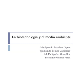 La biotecnología y el medio ambiente


                 Iván Ignacio Sánchez López
                 Raimundo Loaiza Camacho
                     Adolfo Aguilar González
                      Fernando Uriarte Peña
 