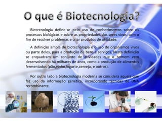 Biotecnologia define-se pelo uso de conhecimentos sobre os
processos biológicos e sobre as propriedades dos seres vivos, com o
fim de resolver problemas e criar produtos de utilidade.
   A definição ampla de biotecnologia é o uso de organismos vivos
ou parte deles, para a produção de bens e serviços. Nesta definição
se enquadram um conjunto de atividades que o homem vem
desenvolvendo há milhares de anos, como a produção de alimentos
fermentados (pão,vinho,iogurte,cerveja, e outros).

   Por outro lado a biotecnologia moderna se considera aquela que
faz uso da informação genética, incorporando técnicas de DNA
recombinante.
 