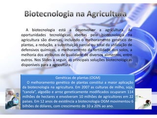 A biotecnologia está a desenvolver a agricultura. As
oportunidades tecnológicas abertas pela biotecnologia na
agricultura são diversas, incluindo o melhoramento genético de
plantas, a redução, a substituição parcial ou total da utilização de
defensivos químicos, o melhoramento da fertilidade dos solos, a
melhoria dos atributos de qualidade de diversos alimentos, entre
outros. Nos Slides a seguir, as principais soluções biotecnológicas
disponíveis para a agricultura.


                     Genéticas de plantas (OGM)
   O melhoramento genético de plantas constitui a maior aplicação
da biotecnologia na agricultura. Em 2007 as culturas de milho, soja,
“canola”, algodão e arroz geneticamente modificados ocuparam 114
milhões de hectares e envolveram 10 milhões de agricultores em 22
países. Em 12 anos de existência a biotecnologia OGM movimentou 6
bilhões de dólares, com crescimento de 10 a 20% ao ano.
 