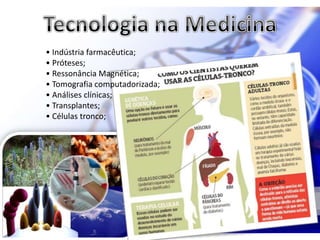 • Indústria farmacêutica;
• Próteses;
• Ressonância Magnética;
• Tomografia computadorizada;
• Análises clínicas;
• Transplantes;
• Células tronco;
 