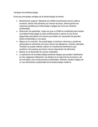 Ventajas de la Biotecnologia.

Entre las principales ventajas de la biotecnología se tienen:

      Rendimiento superior. Mediante los OGM el rendimiento de los cultivos
      aumenta, dando más alimento por menos recursos, disminuyendo las
      cosechas perdidas por enfermedad o plagas así como por factores
      ambientales.
      Reducción de pesticidas. Cada vez que un OGM es modificado para resistir
      una determinada plaga se está contribuyendo a reducir el uso de los
      plaguicidas asociados a la misma que suelen ser causantes de grandes
      daños ambientales y a la salud.
      Mejora en la nutrición. Se puede llegar a introducir vitaminas y proteínas
      adicionales en alimentos así como reducir los alergenos y toxinas naturales.
      También se puede intentar cultivar en condiciones extremas lo que
      auxiliaría a los países que tienen menos disposición de alimentos.
      Mejora en el desarrollo de nuevos materiales.
      La aplicación de la biotecnología presenta riesgos que pueden clasificarse
      en dos categorías diferentes: los efectos en la salud de los humanos y de
      los animales y las consecuencias ambientales. Además, existen riesgos de
      un uso éticamente cuestionable de la biotecnología moderna
 