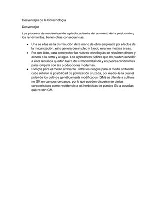 Desventajas de la biotecnología

Desventajas

Los procesos de modernización agrícola, además del aumento de la producción y
los rendimientos, tienen otras consecuencias.

      Una de ellas es la disminución de la mano de obra empleada por efectos de
      la mecanización; esto genera desempleo y éxodo rural en muchas áreas.
      Por otro lado, para aprovechar las nuevas tecnologías se requieren dinero y
      acceso a la tierra y al agua. Los agricultores pobres que no pueden acceder
      a esos recursos quedan fuera de la modernización y en peores condiciones
      para competir con las producciones modernas.
      Riesgos para el medio ambiente .Entre los riesgos para el medio ambiente
      cabe señalar la posibilidad de polinización cruzada, por medio de la cual el
      polen de los cultivos genéticamente modificados (GM) se difunde a cultivos
      no GM en campos cercanos, por lo que pueden dispersarse ciertas
      características como resistencia a los herbicidas de plantas GM a aquellas
      que no son GM.
 