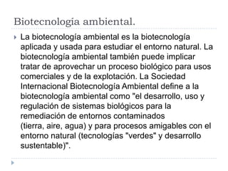 Biotecnología ambiental.
 La biotecnología ambiental es la biotecnología
aplicada y usada para estudiar el entorno natural. La
biotecnología ambiental también puede implicar
tratar de aprovechar un proceso biológico para usos
comerciales y de la explotación. La Sociedad
Internacional Biotecnología Ambiental define a la
biotecnología ambiental como "el desarrollo, uso y
regulación de sistemas biológicos para la
remediación de entornos contaminados
(tierra, aire, agua) y para procesos amigables con el
entorno natural (tecnologías "verdes" y desarrollo
sustentable)".
 