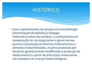 Com o aparecimento de estudos em microbiologia
(fermentação de bebidas) e biologia
molecular (cultura de tecidos), o conhecimento em
manipulação de microrganismos e genes tornou
possível a produção de diversos medicamentos e
alimentos industrializados. Insulina produzida por
bactérias geneticamente modificadas e produção de
medicamentos a partir de anticorpos monoclonais
são exemplos de avanços biotecnológicos.
HISTÓRICO
 
