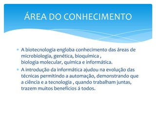 A biotecnologia engloba conhecimento das áreas de
microbiologia, genética, bioquímica ,
biologia molecular, química e informática.
A introdução da informática ajudou na evolução das
técnicas permitindo a automação, demonstrando que
a ciência e a tecnologia , quando trabalham juntas,
trazem muitos benefícios á todos.
ÁREA DO CONHECIMENTO
 