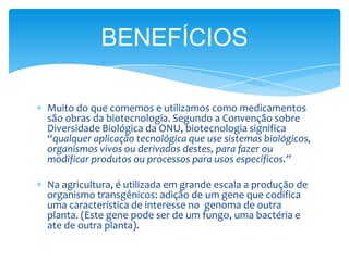 Muito do que comemos e utilizamos como medicamentos
são obras da biotecnologia. Segundo a Convenção sobre
Diversidade Biológica da ONU, biotecnologia significa
“qualquer aplicação tecnológica que use sistemas biológicos,
organismos vivos ou derivados destes, para fazer ou
modificar produtos ou processos para usos específicos.”
Na agricultura, é utilizada em grande escala a produção de
organismo transgênicos: adição de um gene que codifica
uma característica de interesse no genoma de outra
planta. (Este gene pode ser de um fungo, uma bactéria e
ate de outra planta).
BENEFÍCIOS
 