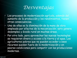 Desventajas
• Los procesos de modernización agrícola, además del
aumento de la producción y los rendimientos, tienen
otras consecuencias.
• Una de ellas es la disminución de la mano de obra
empleada por efectos de la mecanización; esto genera
desempleo y éxodo rural en muchas áreas.
• Por otro lado, para aprovechar las nuevas tecnologías
se requieren dinero y acceso a la tierra y al agua. Los
agricultores pobres que no pueden acceder a esos
recursos quedan fuera de la modernización y en
peores condiciones para competir con las producciones
modernas.

 