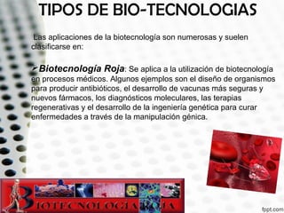 TIPOS DE BIO-TECNOLOGIAS
Las aplicaciones de la biotecnología son numerosas y suelen
clasificarse en:

Biotecnología Roja: Se aplica a la utilización de biotecnología
en procesos médicos. Algunos ejemplos son el diseño de organismos
para producir antibióticos, el desarrollo de vacunas más seguras y
nuevos fármacos, los diagnósticos moleculares, las terapias
regenerativas y el desarrollo de la ingeniería genética para curar
enfermedades a través de la manipulación génica.

 
