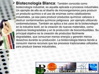  Biotecnología Blanca: También conocida como
biotecnología industrial, es aquella aplicada a procesos industriales.
Un ejemplo de ello es el diseño de microorganismos para producir
un producto químico o el uso de enzimas como catalizadores
industriales, ya sea para producir productos químicos valiosos o
destruir contaminantes químicos peligrosos por ejemplo utilizando
oxidorreductasas. También se aplica a los usos de la biotecnología
en la industria textil, en la creación de nuevos materiales, como
plásticos biodegradables y en la producción de biocombustibles. Su
principal objetivo es la creación de productos fácilmente
degradables, que consuman menos energía y generen menos
desechos durante su producción. La biotecnología blanca tiende a
consumir menos recursos que los procesos tradicionales utilizados
para producir bienes industriales.

 