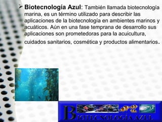  Biotecnología Azul: También llamada biotecnología
marina, es un término utilizado para describir las
aplicaciones de la biotecnología en ambientes marinos y
acuáticos. Aún en una fase temprana de desarrollo sus
aplicaciones son prometedoras para la acuicultura,
cuidados sanitarios, cosmética y productos alimentarios.

 