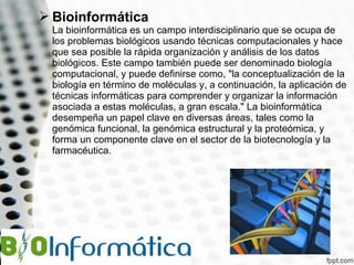  Bioinformática

La bioinformática es un campo interdisciplinario que se ocupa de
los problemas biológicos usando técnicas computacionales y hace
que sea posible la rápida organización y análisis de los datos
biológicos. Este campo también puede ser denominado biología
computacional, y puede definirse como, "la conceptualización de la
biología en término de moléculas y, a continuación, la aplicación de
técnicas informáticas para comprender y organizar la información
asociada a estas moléculas, a gran escala." La bioinformática
desempeña un papel clave en diversas áreas, tales como la
genómica funcional, la genómica estructural y la proteómica, y
forma un componente clave en el sector de la biotecnología y la
farmacéutica.

 