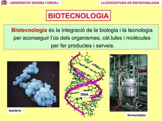 UNIVERSITAT ROVIRA I VIRGILI

LLICENCIATURA EN BIOTECNOLOGIA

BIOTECNOLOGIA
Biotecnologia és la integració de la biologia i la tecnologia
per aconseguir l’ús dels organismes, cèl.lules i molècules
per fer productes i serveis.

DNA

bacteris
fermentador

 