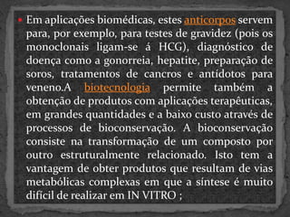  Em aplicações biomédicas, estes anticorpos servem

para, por exemplo, para testes de gravidez (pois os
monoclonais ligam-se á HCG), diagnóstico de
doença como a gonorreia, hepatite, preparação de
soros, tratamentos de cancros e antídotos para
veneno.A biotecnologia permite também a
obtenção de produtos com aplicações terapêuticas,
em grandes quantidades e a baixo custo através de
processos de bioconservação. A bioconservação
consiste na transformação de um composto por
outro estruturalmente relacionado. Isto tem a
vantagem de obter produtos que resultam de vias
metabólicas complexas em que a síntese é muito
difícil de realizar em IN VITRO ;

 