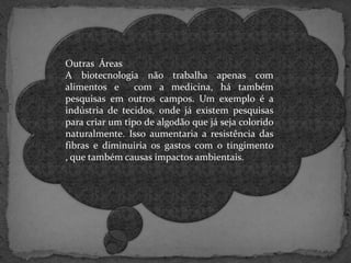 Outras Áreas
A biotecnologia não trabalha apenas com
alimentos e
com a medicina, há também
pesquisas em outros campos. Um exemplo é a
indústria de tecidos, onde já existem pesquisas
para criar um tipo de algodão que já seja colorido
naturalmente. Isso aumentaria a resistência das
fibras e diminuiria os gastos com o tingimento
, que também causas impactos ambientais.

 