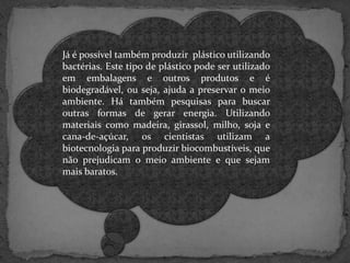 Já é possível também produzir plástico utilizando
bactérias. Este tipo de plástico pode ser utilizado
em embalagens e outros produtos e é
biodegradável, ou seja, ajuda a preservar o meio
ambiente. Há também pesquisas para buscar
outras formas de gerar energia. Utilizando
materiais como madeira, girassol, milho, soja e
cana-de-açúcar, os cientistas utilizam a
biotecnologia para produzir biocombustíveis, que
não prejudicam o meio ambiente e que sejam
mais baratos.

 