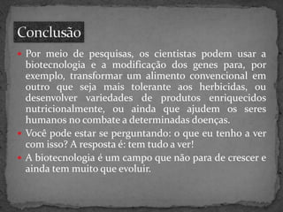  Por meio de pesquisas, os cientistas podem usar a

biotecnologia e a modificação dos genes para, por
exemplo, transformar um alimento convencional em
outro que seja mais tolerante aos herbicidas, ou
desenvolver variedades de produtos enriquecidos
nutricionalmente, ou ainda que ajudem os seres
humanos no combate a determinadas doenças.
 Você pode estar se perguntando: o que eu tenho a ver
com isso? A resposta é: tem tudo a ver!
 A biotecnologia é um campo que não para de crescer e
ainda tem muito que evoluir.

 