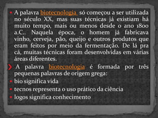 A palavra biotecnologia só começou a ser utilizada







no século XX, mas suas técnicas já existiam há
muito tempo, mais ou menos desde o ano 1800
a.C.. Naquela época, o homem já fabricava
vinho, cerveja, pão, queijo e outros produtos que
eram feitos por meio da fermentação. De lá pra
cá, muitas técnicas foram desenvolvidas em várias
áreas diferentes.
A palavra biotecnologia é formada por três
pequenas palavras de origem grega:
bio significa vida
tecnos representa o uso prático da ciência
logos significa conhecimento

 