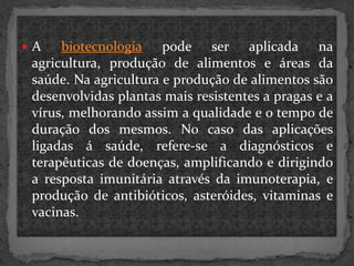A

biotecnologia pode ser aplicada na
agricultura, produção de alimentos e áreas da
saúde. Na agricultura e produção de alimentos são
desenvolvidas plantas mais resistentes a pragas e a
vírus, melhorando assim a qualidade e o tempo de
duração dos mesmos. No caso das aplicações
ligadas á saúde, refere-se a diagnósticos e
terapêuticas de doenças, amplificando e dirigindo
a resposta imunitária através da imunoterapia, e
produção de antibióticos, asteróides, vitaminas e
vacinas.

 