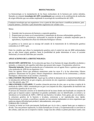 BIOTECNOLOGIA
La biotecnología es la manipulación de las bases moleculares de la herencia por ciertos métodos,
llamados en conjunto tecnología del ADN recombinante que consiste en la combinación de moléculas
de origen diferente que son unidas empleando la tecnología de recombinación del ADN.
Cualquier tecnología que usa organismos vivos o parte de ellos para hacer o modificar productos, para
mejorar plantas y animales o para desarrollar organismos de variados usos.
Metas:
1. Entender más los procesos de herencia y expresión genética.
2. Proporcionar un avance en el conocimiento y tratamiento de diversas enfermedades genéticas.
3. Generar beneficios económicos, incluyendo la creación de plantas y animales mejorados para la
agricultura y la producción eficaz de moléculas biológicas valiosas.
La genética es la ciencia que se encarga del estudio de la transmisión de la información genética
contenida en el ADN o gen.
Entre los estudios que ofrece la manipulación genética está el control de más de 4000 enfermedades
que se sabe tienen origen genético, hasta la posibilidad de poder determinar el sexo, el cociente
intelectual y la raza del individuo por concebir.
APLICACIONES DE LA BIOTECNOLOGIA
SELECCIÓN ARTIFICIAL: Es la selección que hace el ser humano de rasgos deseables en plantas y
animales, y crianza de solo aquellos individuos que poseen tales rasgos. Cruzamientos selectivos.
Mutación inducida: Mutación producida por el tratamiento con un agente físico o químico que afecta
a las moléculas de ADN de un organismo vivo.
Entre los agentes físicos que producen mutaciones están los rayos X y la luz ultravioleta. Efectos
genéticos: alteraciones de los genes; efectos citogenéticos: alteraciones en los cromosomas; y efectos
fisiológicos: alteraciones en las enzimas y hormonas.
ORGANISMOS TRANSGÉNICOS: Aquel que ha sufrido la alteración de su material hereditario por
la introducción artificial de un gen exógeno, proveniente de otro organismo completamente diferente.
Leer 2do párrafo, pág. 219
ORGANISMOS CLONADOS: El nombre clonación proviene de clon, que es un área o región de la
molécula de ADN o ARN, constituida por un gen o un conjunto de ellos, responsables de transmitir una
característica genética de un ser vivo.
El proceso de clonación consiste en la identificación de las áreas donde está localizado un conjunto de
genes que se requiere copiar o reproducir en grandes cantidades; una vez identificados, se extraen y se
introducen en la molécula de ADN o ARN de una bacteria o levadura. Estos genes, por ser extraños a
la estructura genética de la bacteria o levadura, comienzan a ser reproducidos muy rápido.
Posteriormente, se extraen, se purifican y pueden ser nuevamente implantados en otros organismos que
padezcan alguna dificultad para producir, adecuadamente, estos genes.
FORMAS DE CLONAJE
1- Consiste en tomar un óvulo previamente fertilizado por vía in vitro y esperar hasta que se empiece a
dividir. Tras una primera separación, la célula formada por el óvulo y el espermatozoide se convierte en
dos células, cada una con su respectivo núcleo. Luego esas dos células se parten para hacer cuatro; esas
 