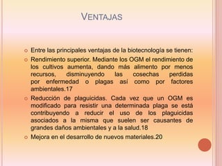 VENTAJAS
 Entre las principales ventajas de la biotecnología se tienen:
 Rendimiento superior. Mediante los OGM el rendimiento de
los cultivos aumenta, dando más alimento por menos
recursos, disminuyendo las cosechas perdidas
por enfermedad o plagas así como por factores
ambientales.17
 Reducción de plaguicidas. Cada vez que un OGM es
modificado para resistir una determinada plaga se está
contribuyendo a reducir el uso de los plaguicidas
asociados a la misma que suelen ser causantes de
grandes daños ambientales y a la salud.18
 Mejora en el desarrollo de nuevos materiales.20
 