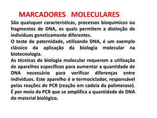 MARCADORES MOLECULARES
São quaisquer características, processos bioquímicos ou
fragmentos de DNA, os quais permitem a distinção de
indivíduos geneticamente diferentes.
O teste de paternidade, utilizando DNA, é um exemplo
clássico da aplicação da biologia molecular na
biotecnologia.
As técnicas de biologia molecular requerem a utilização
de aparelhos específicos para aumentar a quantidade de
DNA necessário para verificar diferenças entre
indivíduos. Este aparelho é o termociclador, responsável
pelas reações de PCR (reação em cadeia da polimerase).
É por meio da PCR que se amplifica a quantidade de DNA
do material biológico.
 