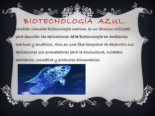 BIOTECNOLOGÍA AZUL. 
también llamada biotecnología marina, es un término utilizado 
para describir las aplicaciones de la biotecnología en ambientes 
marinos y acuáticos. Aún en una fase temprana de desarrollo sus 
aplicaciones son prometedoras para la acuicultura, cuidados 
sanitarios, cosmética y productos alimentarios. 
 