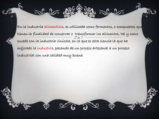 En la industria alimenticia, es utilizada como fermentos, o compuestos que 
tienen la finalidad de conservar o transformar los alimentos, tal y como 
sucede con la industria vinícola, en la que es esta ciencia la que ha 
mejorado la industria, pasando de un proceso artesanal a un proceso 
industrial con una calidad muy buena. 
 