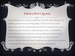 DESVENTAJAS 
entre el hambre de un país y su población. Por cada nación densamente 
poblada y hambrienta como Bangladesh o Haití, existe una nación 
escasamente poblada y hambrienta como Brasil e Indonesia. El mundo 
produce hoy más alimento por habitante que nunca. Las verdaderas 
causas del hambre son la pobreza, la desigualdad y la falta de acceso. 
Demasiadas personas son demasiado pobres como para comprar el 
alimento que está disponible (pero frecuentemente pobremente distribuido) 
o carecen de la tierra y recursos para cultivarlos ellos mismos 
 