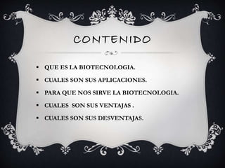 CONTENIDO 
 QUE ES LA BIOTECNOLOGIA. 
 CUALES SON SUS APLICACIONES. 
 PARA QUE NOS SIRVE LA BIOTECNOLOGIA. 
 CUALES SON SUS VENTAJAS . 
 CUALES SON SUS DESVENTAJAS. 
 