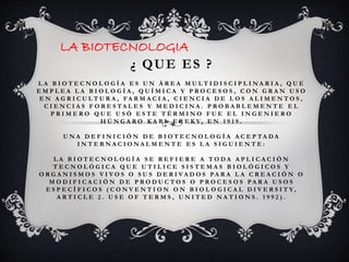 LA BIOTECNOLOGIA 
¿ QUE ES ? 
L A B I O T E C N O L O G Í A E S U N Á R E A M U L T I D I S C I P L I N A R I A , Q U E 
E M P L E A L A B I O L O G Í A , Q U Í M I C A Y P R O C E S O S , C O N G R A N U S O 
E N A G R I C U L T U R A , FA RM A C I A , C I E N C I A D E L O S A L I M E N T O S , 
C I E N C I A S F O R E S TA L E S Y M E D I C I N A . P R O B A B L E M E N T E E L 
P R I M E R O Q U E U S Ó E S T E T É RM I N O F U E E L I N G E N I E R O 
H Ú N G A R O K A R L E R E K Y, E N 1 9 1 9 . 
U NA D E F I N I C I Ó N D E B I O T E C N O L O G Í A A C E P TA DA 
I N T E R NA C I O N A L M E N T E E S L A S I G U I E N T E : 
L A B I O T E C N O L O G Í A S E R E F I E R E A T O DA A P L I C A C I Ó N 
T E C N O L Ó G I C A Q U E U T I L I C E S I S T E M A S B I O L Ó G I C O S Y 
O R G A N I S M O S V I V O S O S U S D E R I V A D O S PA R A L A C R E A C I Ó N O 
M O D I F I C A C I Ó N D E P R O D U C T O S O P R O C E S O S PA R A U S O S 
E S P E C Í F I C O S ( C O N V E N T I O N O N B I O L O G I C A L D I V E R S I T Y, 
A R T I C L E 2 . U S E O F T E RMS , U N I T E D NA T I O N S . 1 9 9 2 ) . 
 