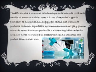 También se aplica a los usos de la biotecnología en la industria textil, en la 
creación de nuevos materiales, como plásticos biodegradables y en la 
producción de biocombustibles. Su principal objetivo es la creación de 
productos fácilmente degradables, que consuman menos energía y generen 
menos deshechos durante su producción. La biotecnología blanca tiende a 
consumir menos recursos que los procesos tradicionales utilizados para 
producir bienes industriales. 
 