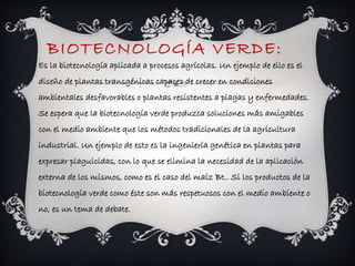 BIOTECNOLOGÍA VERDE: 
Es la biotecnología aplicada a procesos agrícolas. Un ejemplo de ello es el 
diseño de plantas transgénicas capaces de crecer en condiciones 
ambientales desfavorables o plantas resistentes a plagas y enfermedades. 
Se espera que la biotecnología verde produzca soluciones más amigables 
con el medio ambiente que los métodos tradicionales de la agricultura 
industrial. Un ejemplo de esto es la ingeniería genética en plantas para 
expresar plaguicidas, con lo que se elimina la necesidad de la aplicación 
externa de los mismos, como es el caso del maíz Bt.. Si los productos de la 
biotecnología verde como éste son más respetuosos con el medio ambiente o 
no, es un tema de debate. 
 