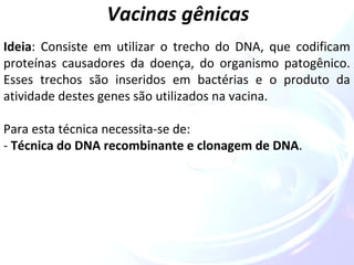Vacinas gênicas 
Ideia: Consiste em utilizar o trecho do DNA, que codificam 
proteínas causadores da doença, do organismo patogênico. 
Esses trechos são inseridos em bactérias e o produto da 
atividade destes genes são utilizados na vacina. 
Para esta técnica necessita-se de: 
- Técnica do DNA recombinante e clonagem de DNA. 
 
