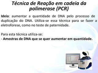 Técnica de Reação em cadeia da 
polimerase (PCR) 
Ideia: aumentar a quantidade de DNA pelo processo de 
duplicação do DNA. Utiliza-se essa técnica para se fazer a 
eletroforese, como no teste de paternidade. 
Para esta técnica utiliza-se: 
- Amostras de DNA que se quer aumentar em quantidade. 
 