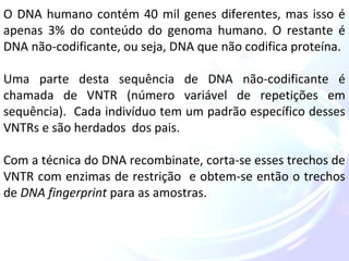 O DNA humano contém 40 mil genes diferentes, mas isso é 
apenas 3% do conteúdo do genoma humano. O restante é 
DNA não-codificante, ou seja, DNA que não codifica proteína. 
Uma parte desta sequência de DNA não-codificante é 
chamada de VNTR (número variável de repetições em 
sequência). Cada indivíduo tem um padrão específico desses 
VNTRs e são herdados dos pais. 
Com a técnica do DNA recombinate, corta-se esses trechos de 
VNTR com enzimas de restrição e obtem-se então o trechos 
de DNA fingerprint para as amostras. 
 