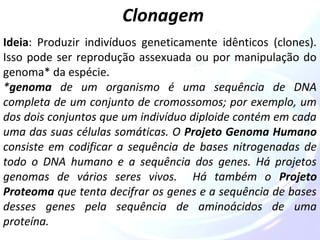 Clonagem 
Ideia: Produzir indivíduos geneticamente idênticos (clones). 
Isso pode ser reprodução assexuada ou por manipulação do 
genoma* da espécie. 
*genoma de um organismo é uma sequência de DNA 
completa de um conjunto de cromossomos; por exemplo, um 
dos dois conjuntos que um indivíduo diploide contém em cada 
uma das suas células somáticas. O Projeto Genoma Humano 
consiste em codificar a sequência de bases nitrogenadas de 
todo o DNA humano e a sequência dos genes. Há projetos 
genomas de vários seres vivos. Há também o Projeto 
Proteoma que tenta decifrar os genes e a sequência de bases 
desses genes pela sequência de aminoácidos de uma 
proteína. 
 