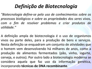 Definição de Biotecnologia 
"Biotecnologia define-se pelo uso de conhecimentos sobre os 
processos biológicos e sobre as propriedades dos seres vivos, 
com o fim de resolver problemas e criar produtos de 
utilidade.“ 
A definição ampla de biotecnologia é o uso de organismos 
vivos ou parte deles, para a produção de bens e serviços. 
Nesta definição se enquadram um conjunto de atividades que 
o homem vem desenvolvendo há milhares de anos, como a 
produção de alimentos fermentados (pão, vinho, iogurte, 
cerveja, e outros). Por outro lado a biotecnologia moderna se 
considera aquela que faz uso da informação genética, 
incorporando técnicas de DNA recombinante. 
 