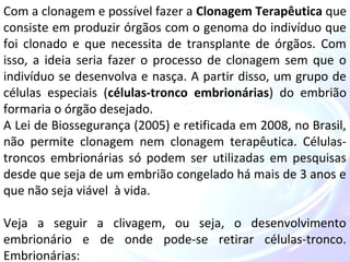 Com a clonagem e possível fazer a Clonagem Terapêutica que 
consiste em produzir órgãos com o genoma do indivíduo que 
foi clonado e que necessita de transplante de órgãos. Com 
isso, a ideia seria fazer o processo de clonagem sem que o 
indivíduo se desenvolva e nasça. A partir disso, um grupo de 
células especiais (células-tronco embrionárias) do embrião 
formaria o órgão desejado. 
A Lei de Biossegurança (2005) e retificada em 2008, no Brasil, 
não permite clonagem nem clonagem terapêutica. Células-troncos 
embrionárias só podem ser utilizadas em pesquisas 
desde que seja de um embrião congelado há mais de 3 anos e 
que não seja viável à vida. 
Veja a seguir a clivagem, ou seja, o desenvolvimento 
embrionário e de onde pode-se retirar células-tronco. 
Embrionárias: 
 