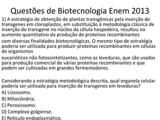 Questões de Biotecnologia Enem 2013 
1) A estratégia de obtenção de plantas transgênicas pela inserção de 
transgenes em cloroplastos, em substituição à metodologia clássica de 
inserção do transgene no núcleo da célula hospedeira, resultou no 
aumento quantitativo da produção de proteínas recombinantes 
com diversas finalidades biotecnológicas. O mesmo tipo de estratégia 
poderia ser utilizada para produzir proteínas recombinantes em células 
de organismos 
eucarióticos não fotossintetizantes, como as leveduras, que são usadas 
para produção comercial de várias proteínas recombinantes e que 
podem ser cultivadas em grandes fermentadores. 
Considerando a estratégia metodológica descrita, qual organela celular 
poderia ser utilizada para inserção de transgenes em leveduras? 
A) Lisossomo. 
B) Mitocôndria. 
C) Peroxissomo. 
D) Complexo golgiense. 
E) Retículo endoplasmático. 
 