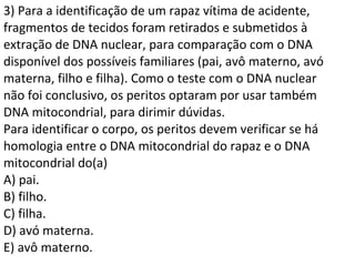 3) Para a identificação de um rapaz vítima de acidente, 
fragmentos de tecidos foram retirados e submetidos à 
extração de DNA nuclear, para comparação com o DNA 
disponível dos possíveis familiares (pai, avô materno, avó 
materna, filho e filha). Como o teste com o DNA nuclear 
não foi conclusivo, os peritos optaram por usar também 
DNA mitocondrial, para dirimir dúvidas. 
Para identificar o corpo, os peritos devem verificar se há 
homologia entre o DNA mitocondrial do rapaz e o DNA 
mitocondrial do(a) 
A) pai. 
B) filho. 
C) filha. 
D) avó materna. 
E) avô materno. 
