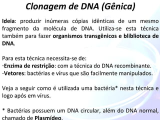 Clonagem de DNA (Gênica) 
Ideia: produzir inúmeras cópias idênticas de um mesmo 
fragmento da molécula de DNA. Utiliza-se esta técnica 
também para fazer organismos transgênicos e bliblioteca de 
DNA. 
Para esta técnica necessita-se de: 
-Enzima de restrição: com a técnica do DNA recombinante. 
-Vetores: bactérias e vírus que são facilmente manipulados. 
Veja a seguir como é utilizada uma bactéria* nesta técnica e 
logo após em vírus. 
* Bactérias possuem um DNA circular, além do DNA normal, 
chamado de Plasmídeo. 
 