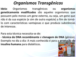 Organismos Transgênicos 
Ideia: Organismos transgênicos ou organismos 
geneticamente modificados são aqueles organismos que 
possuem pelo menos um gene externo, ou seja, um gene que 
não é da sua espécie (e sim de outra espécie) a fim de torná-lo 
com características vantajosas e que produza substâncias 
de interesse. 
Para esta técnica necessita-se de: 
- técnica do DNA recombinante e clonagem de DNA (gênica). 
Exemplo no dia a dia: A mais conhecida é para a produção de 
insulina humana para diabéticos. 
 