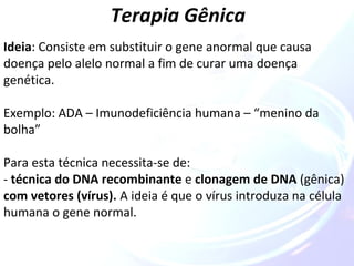Terapia Gênica 
Ideia: Consiste em substituir o gene anormal que causa 
doença pelo alelo normal a fim de curar uma doença 
genética. 
Exemplo: ADA – Imunodeficiência humana – “menino da 
bolha” 
Para esta técnica necessita-se de: 
- técnica do DNA recombinante e clonagem de DNA (gênica) 
com vetores (vírus). A ideia é que o vírus introduza na célula 
humana o gene normal. 
 