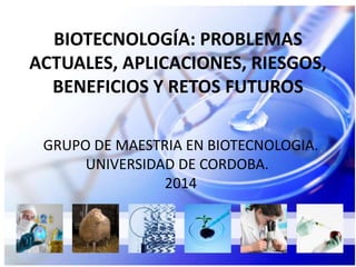 BIOTECNOLOGÍA: PROBLEMAS 
ACTUALES, APLICACIONES, RIESGOS, 
BENEFICIOS Y RETOS FUTUROS 
GRUPO DE MAESTRIA EN BIOTECNOLOGIA. 
UNIVERSIDAD DE CORDOBA. 
2014 
 