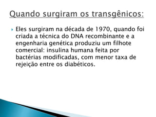  Eles surgiram na década de 1970, quando foi 
criada a técnica do DNA recombinante e a 
engenharia genética produziu um filhote 
comercial: insulina humana feita por 
bactérias modificadas, com menor taxa de 
rejeição entre os diabéticos. 
 