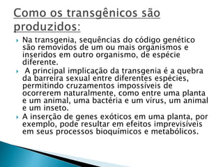  Na transgenia, sequências do código genético 
são removidos de um ou mais organismos e 
inseridos em outro organismo, de espécie 
diferente. 
 A principal implicação da transgenia é a quebra 
da barreira sexual entre diferentes espécies, 
permitindo cruzamentos impossíveis de 
ocorrerem naturalmente, como entre uma planta 
e um animal, uma bactéria e um vírus, um animal 
e um inseto. 
 A inserção de genes exóticos em uma planta, por 
exemplo, pode resultar em efeitos imprevisíveis 
em seus processos bioquímicos e metabólicos. 
 