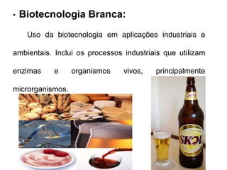 • Biotecnologia Branca: 
Uso da biotecnologia em aplicações industriais e 
ambientais. Inclui os processos industriais que utilizam 
enzimas e organismos vivos, principalmente 
microrganismos. 
 
