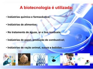 A biotecnologia é utilizada: 
• Indústrias química e farmacêutica; 
• Indústrias de alimentos; 
• No tratamento de águas, ar e lixo residuais; 
• Indústrias de papel, produção de combustível; 
• Indústrias de ração animal, sucos e bebidas... 
 